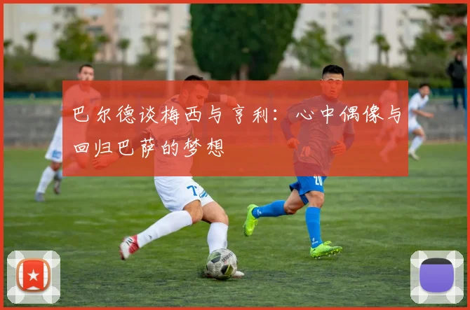 巴尔德谈梅西与亨利：心中偶像与回归巴萨的梦想