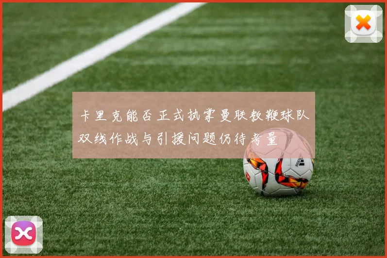 卡里克能否正式执掌曼联教鞭球队双线作战与引援问题仍待考量