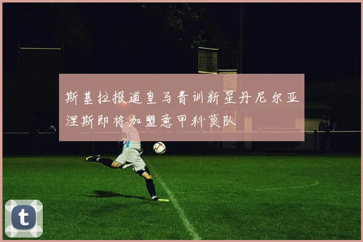 斯基拉报道皇马青训新星丹尼尔亚涅斯即将加盟意甲科莫队