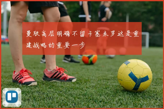 曼联高层明确不留卡塞米罗这是重建战略的重要一步