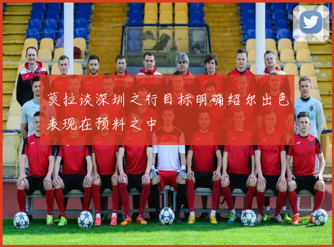 莫拉谈深圳之行目标明确绍尔出色表现在预料之中