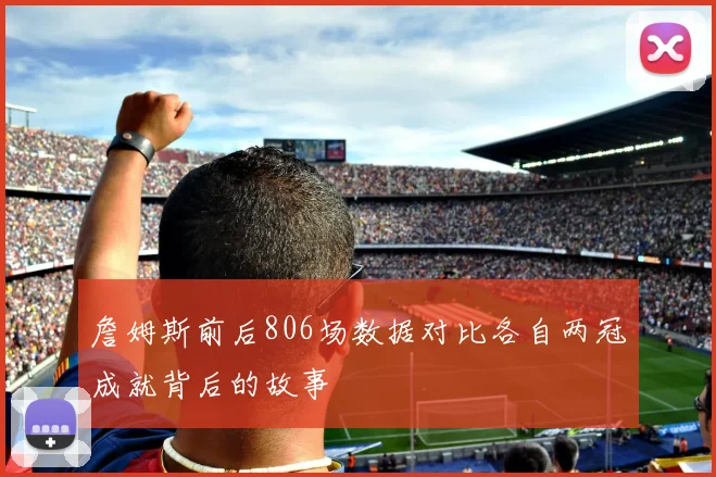 詹姆斯前后806场数据对比各自两冠成就背后的故事