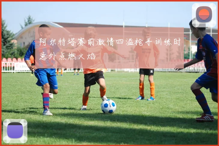 阿尔特塔赛前激情四溢枪手训练时意外点燃火焰