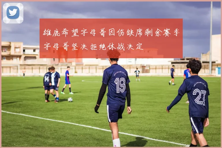 雄鹿希望字母哥因伤缺席剩余赛季字母哥坚决拒绝休战决定