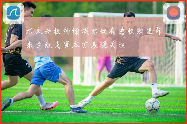 尤文老板约翰埃尔坎有意收购里昂米兰红鸟资本亦表现关注
