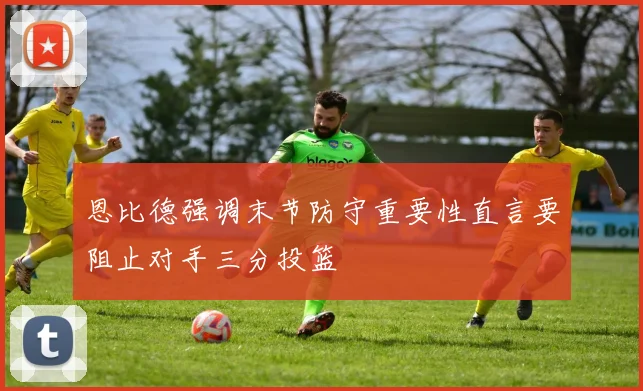 恩比德强调末节防守重要性直言要阻止对手三分投篮