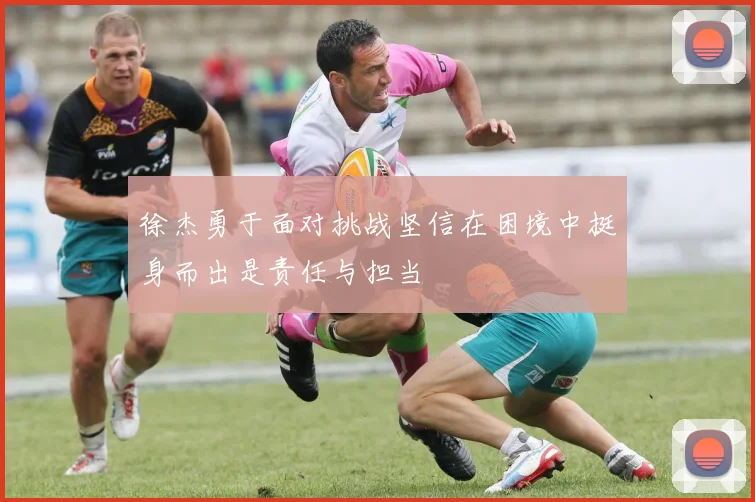徐杰勇于面对挑战坚信在困境中挺身而出是责任与担当