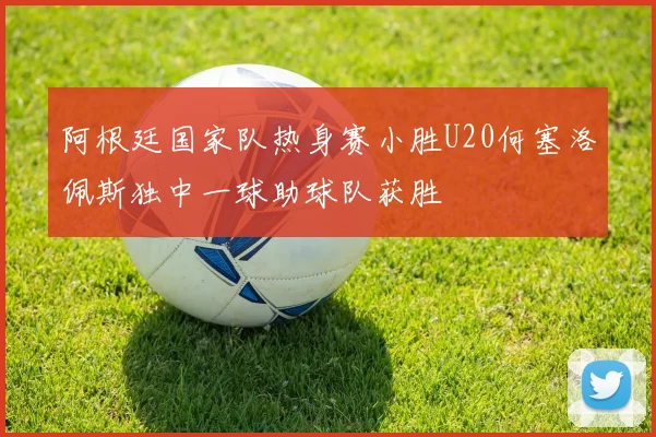 阿根廷国家队热身赛小胜U20何塞洛佩斯独中一球助球队获胜