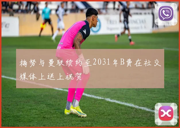 梅努与曼联续约至2031年B费在社交媒体上送上祝贺