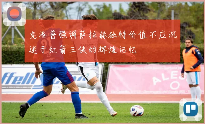 克洛普强调萨拉赫独特价值不应沉迷于红箭三侠的辉煌记忆