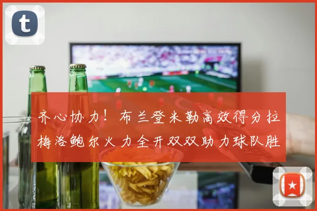 齐心协力！布兰登米勒高效得分拉梅洛鲍尔火力全开双双助力球队胜利