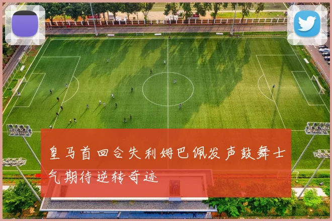 皇马首回合失利姆巴佩发声鼓舞士气期待逆转奇迹