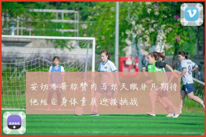 安切洛蒂称赞内马尔天赋非凡期待他结合身体素质迎接挑战