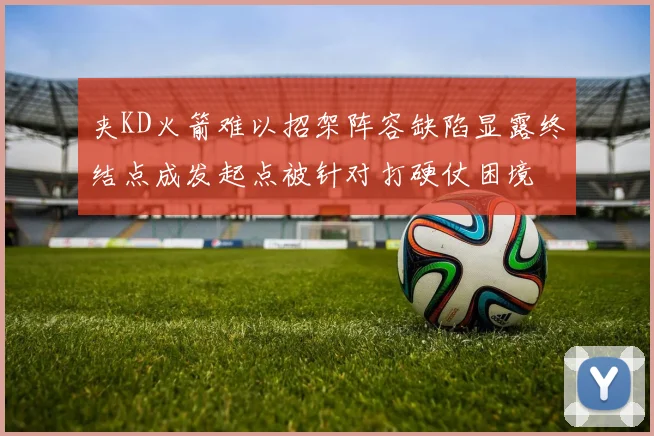 夹KD火箭难以招架阵容缺陷显露终结点成发起点被针对打硬仗困境