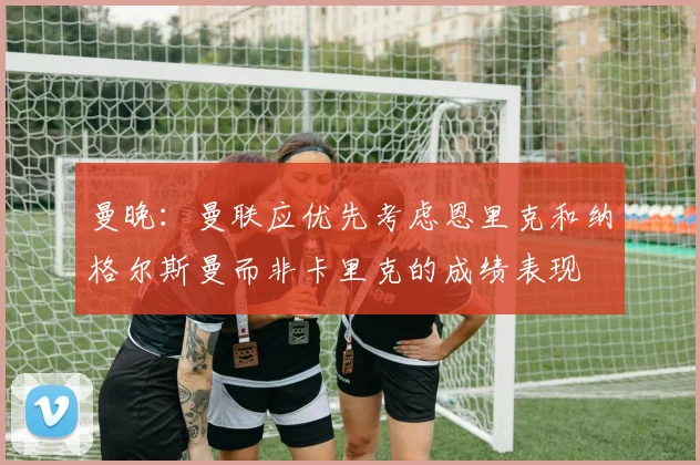 曼晚：曼联应优先考虑恩里克和纳格尔斯曼而非卡里克的成绩表现