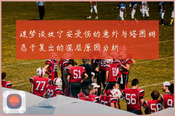 追梦谈坎宁安受伤的意外与塔图姆急于复出的深层原因分析
