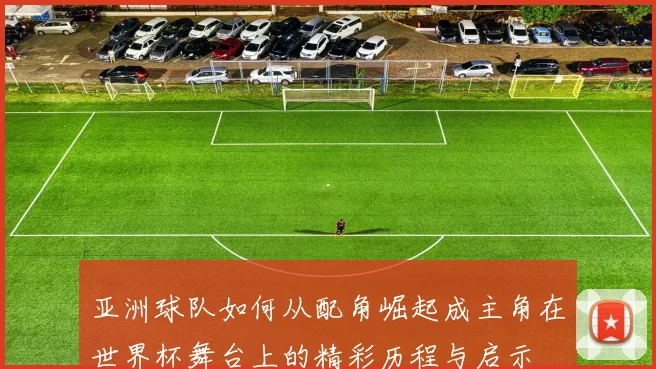 亚洲球队如何从配角崛起成主角在世界杯舞台上的精彩历程与启示