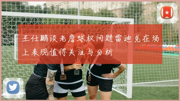 王仕鹏谈老詹球权问题雷迪克在场上表现值得关注与分析