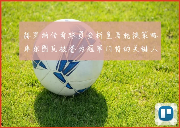 赫罗纳传奇球员分析皇马轮换策略库尔图瓦被誉为冠军门将的关键人物