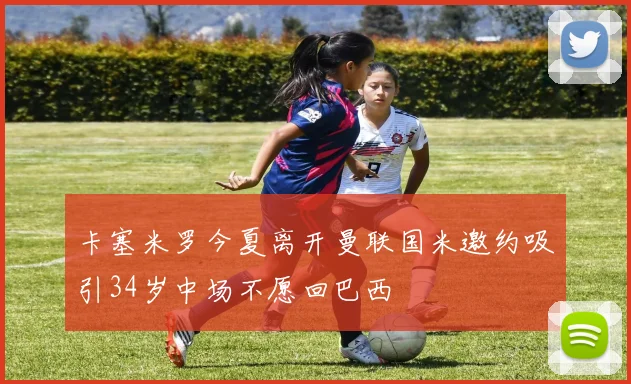 卡塞米罗今夏离开曼联国米邀约吸引34岁中场不愿回巴西