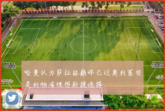 哈曼认为萨拉赫巅峰已过奥利塞将是利物浦理想新援选择